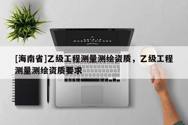[海南省]乙級(jí)工程測(cè)量測(cè)繪資質(zhì)，乙級(jí)工程測(cè)量測(cè)繪資質(zhì)要求