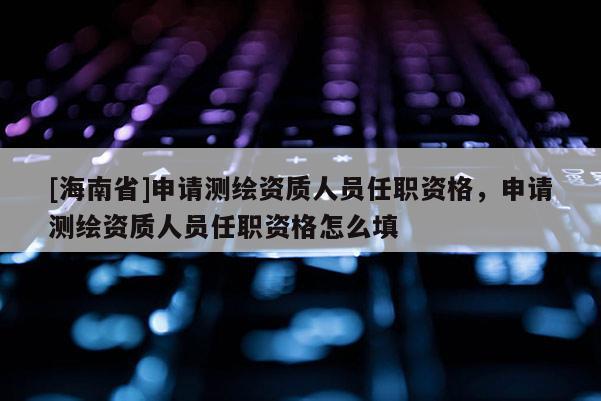 [海南省]申請(qǐng)測(cè)繪資質(zhì)人員任職資格，申請(qǐng)測(cè)繪資質(zhì)人員任職資格怎么填