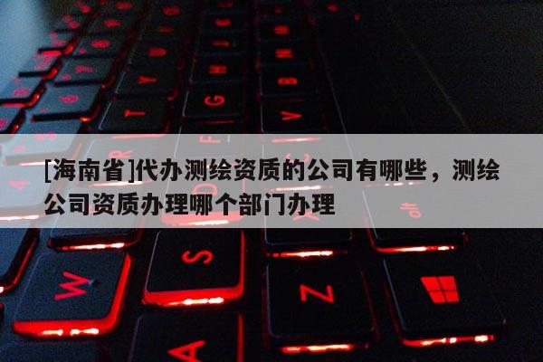 [海南省]代辦測繪資質(zhì)的公司有哪些，測繪公司資質(zhì)辦理哪個部門辦理