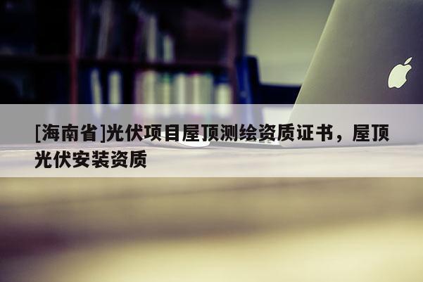 [海南省]光伏項目屋頂測繪資質(zhì)證書，屋頂光伏安裝資質(zhì)