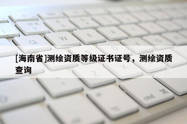 [海南省]測繪資質(zhì)等級證書證號，測繪資質(zhì)查詢