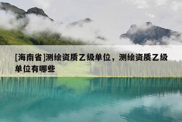 [海南省]測繪資質(zhì)乙級單位，測繪資質(zhì)乙級單位有哪些