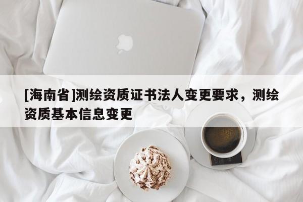 [海南省]測繪資質(zhì)證書法人變更要求，測繪資質(zhì)基本信息變更