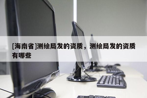 [海南省]測繪局發(fā)的資質，測繪局發(fā)的資質有哪些