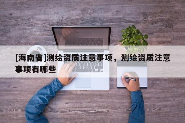 [海南省]測繪資質(zhì)注意事項，測繪資質(zhì)注意事項有哪些