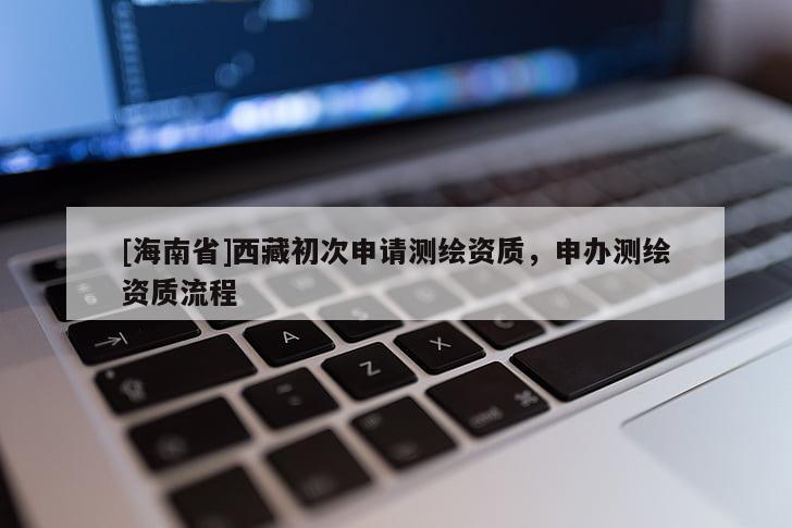 [海南省]西藏初次申請(qǐng)測(cè)繪資質(zhì)，申辦測(cè)繪資質(zhì)流程