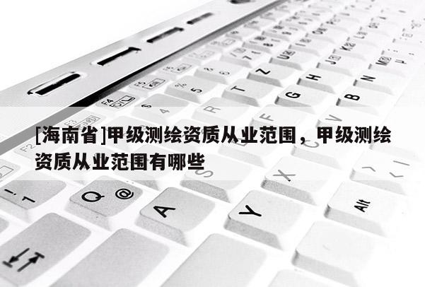 [海南省]甲級(jí)測(cè)繪資質(zhì)從業(yè)范圍，甲級(jí)測(cè)繪資質(zhì)從業(yè)范圍有哪些