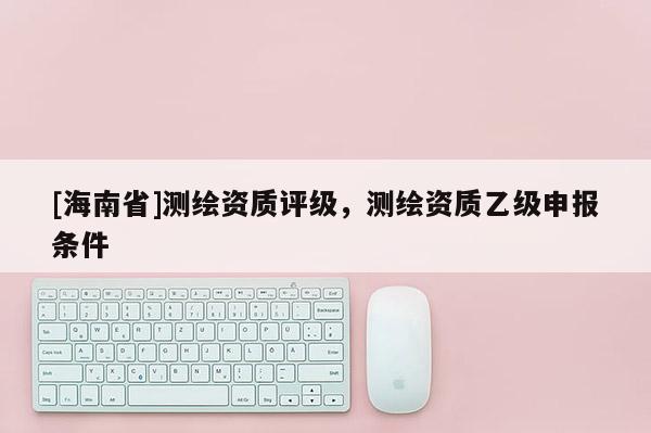 [海南省]測繪資質(zhì)評級，測繪資質(zhì)乙級申報(bào)條件