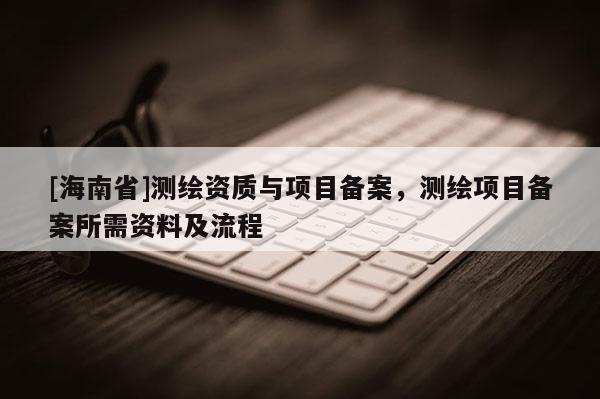[海南省]測(cè)繪資質(zhì)與項(xiàng)目備案，測(cè)繪項(xiàng)目備案所需資料及流程