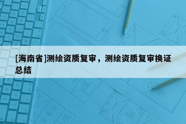 [海南省]測繪資質(zhì)復(fù)審，測繪資質(zhì)復(fù)審換證總結(jié)