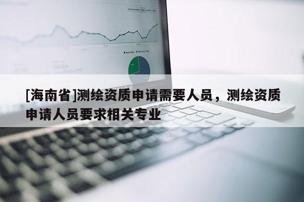 [海南省]測(cè)繪資質(zhì)申請(qǐng)需要人員，測(cè)繪資質(zhì)申請(qǐng)人員要求相關(guān)專業(yè)