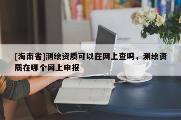 [海南省]測(cè)繪資質(zhì)可以在網(wǎng)上查嗎，測(cè)繪資質(zhì)在哪個(gè)網(wǎng)上申報(bào)