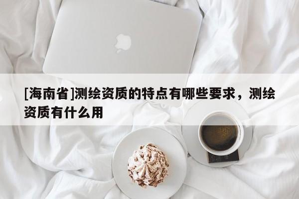 [海南省]測繪資質(zhì)的特點有哪些要求，測繪資質(zhì)有什么用