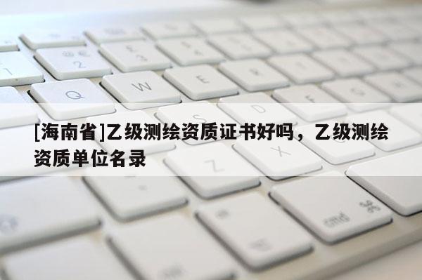 [海南省]乙級測繪資質(zhì)證書好嗎，乙級測繪資質(zhì)單位名錄
