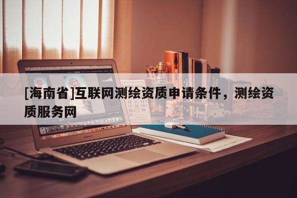 [海南省]互聯(lián)網(wǎng)測繪資質(zhì)申請條件，測繪資質(zhì)服務(wù)網(wǎng)