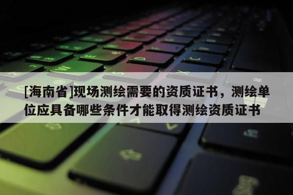 [海南省]現(xiàn)場(chǎng)測(cè)繪需要的資質(zhì)證書(shū)，測(cè)繪單位應(yīng)具備哪些條件才能取得測(cè)繪資質(zhì)證書(shū)