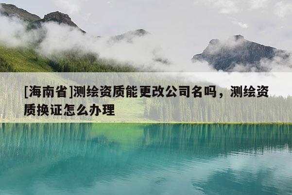 [海南省]測(cè)繪資質(zhì)能更改公司名嗎，測(cè)繪資質(zhì)換證怎么辦理