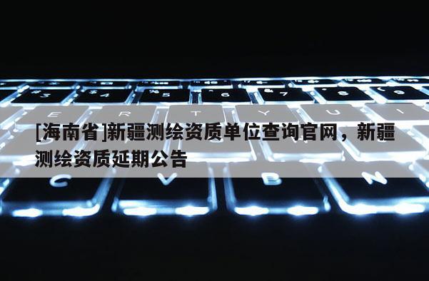 [海南省]新疆測繪資質(zhì)單位查詢官網(wǎng)，新疆測繪資質(zhì)延期公告