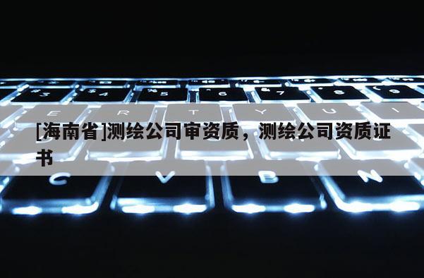 [海南省]測繪公司審資質(zhì)，測繪公司資質(zhì)證書