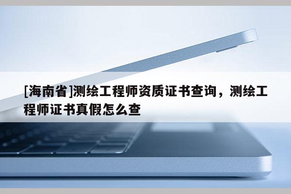[海南省]測繪工程師資質(zhì)證書查詢，測繪工程師證書真假怎么查
