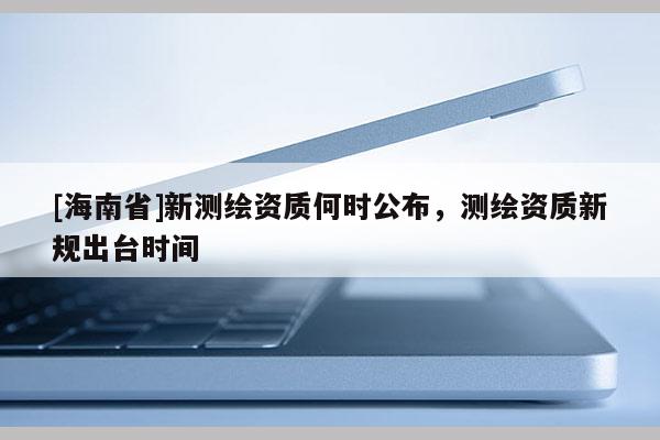 [海南省]新測(cè)繪資質(zhì)何時(shí)公布，測(cè)繪資質(zhì)新規(guī)出臺(tái)時(shí)間