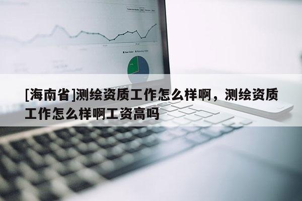 [海南省]測(cè)繪資質(zhì)工作怎么樣啊，測(cè)繪資質(zhì)工作怎么樣啊工資高嗎