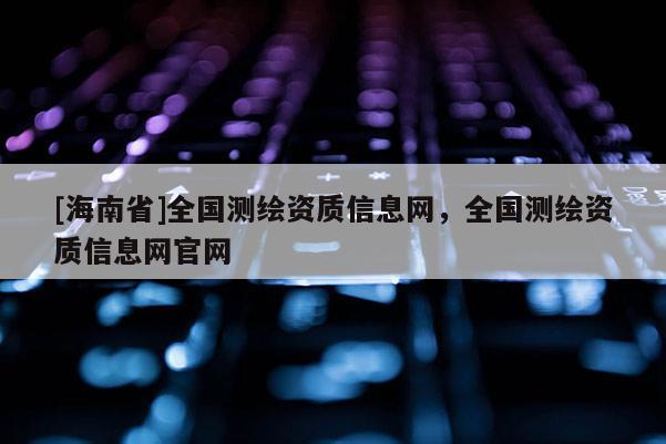 [海南省]全國測繪資質信息網，全國測繪資質信息網官網