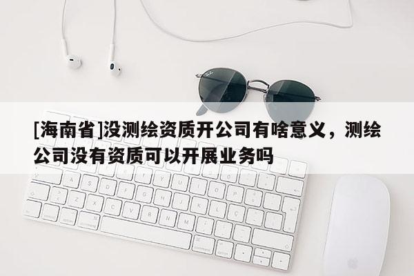 [海南省]沒測繪資質(zhì)開公司有啥意義，測繪公司沒有資質(zhì)可以開展業(yè)務(wù)嗎