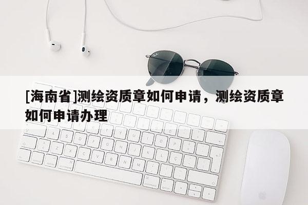 [海南省]測繪資質(zhì)章如何申請，測繪資質(zhì)章如何申請辦理