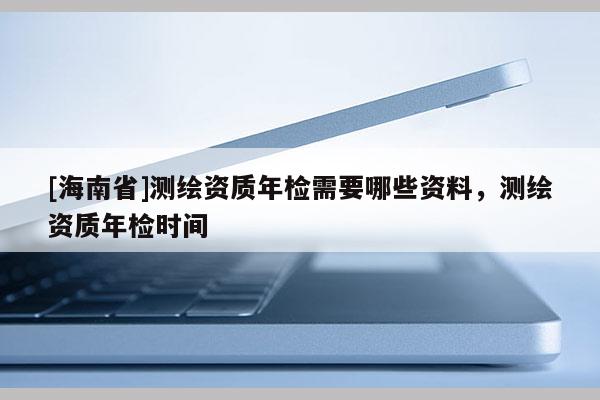 [海南省]測繪資質(zhì)年檢需要哪些資料，測繪資質(zhì)年檢時間