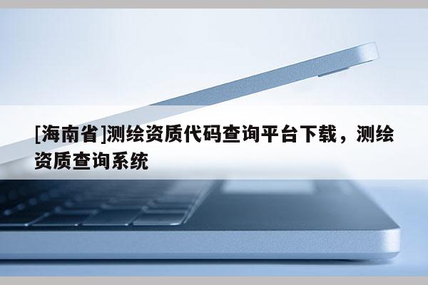 [海南省]測繪資質代碼查詢平臺下載，測繪資質查詢系統