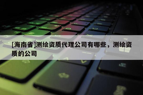 [海南省]測繪資質(zhì)代理公司有哪些，測繪資質(zhì)的公司