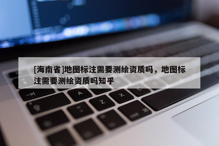 [海南省]地圖標(biāo)注需要測(cè)繪資質(zhì)嗎，地圖標(biāo)注需要測(cè)繪資質(zhì)嗎知乎