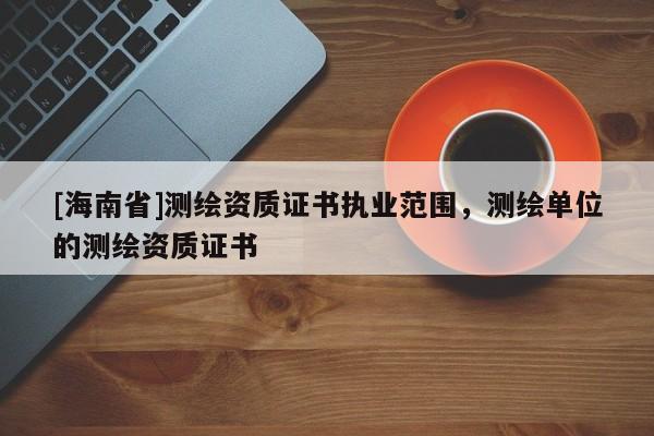 [海南省]測繪資質(zhì)證書執(zhí)業(yè)范圍，測繪單位的測繪資質(zhì)證書