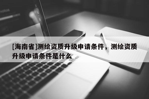 [海南省]測繪資質(zhì)升級申請條件，測繪資質(zhì)升級申請條件是什么