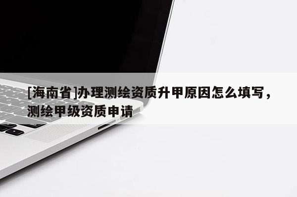 [海南省]辦理測繪資質(zhì)升甲原因怎么填寫，測繪甲級資質(zhì)申請
