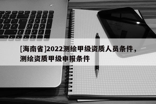 [海南省]2022測繪甲級資質(zhì)人員條件，測繪資質(zhì)甲級申報(bào)條件