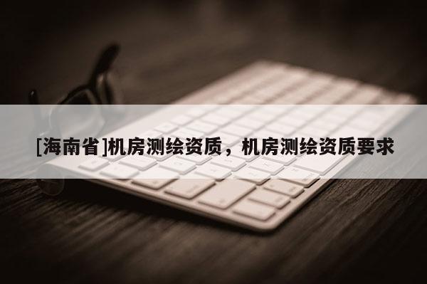 [海南省]機(jī)房測(cè)繪資質(zhì)，機(jī)房測(cè)繪資質(zhì)要求
