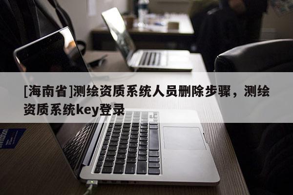 [海南省]測繪資質系統人員刪除步驟，測繪資質系統key登錄