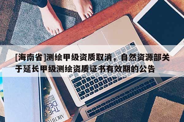[海南省]測(cè)繪甲級(jí)資質(zhì)取消，自然資源部關(guān)于延長(zhǎng)甲級(jí)測(cè)繪資質(zhì)證書(shū)有效期的公告
