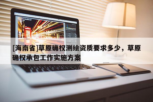[海南省]草原確權(quán)測繪資質(zhì)要求多少，草原確權(quán)承包工作實(shí)施方案