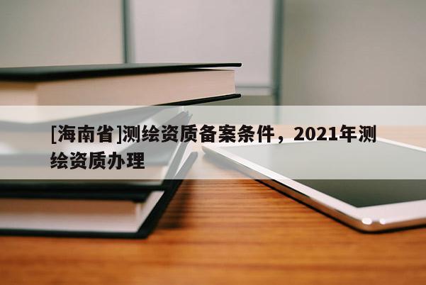 [海南省]測(cè)繪資質(zhì)備案條件，2021年測(cè)繪資質(zhì)辦理