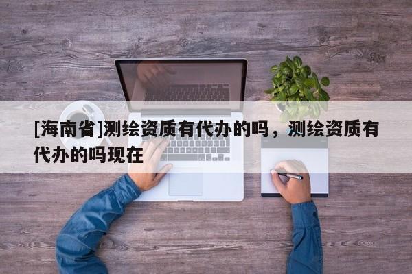 [海南省]測(cè)繪資質(zhì)有代辦的嗎，測(cè)繪資質(zhì)有代辦的嗎現(xiàn)在