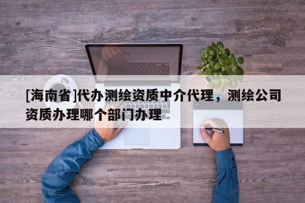 [海南省]代辦測繪資質(zhì)中介代理，測繪公司資質(zhì)辦理哪個部門辦理