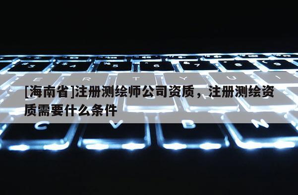[海南省]注冊測繪師公司資質，注冊測繪資質需要什么條件