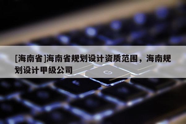 [海南省]海南省規(guī)劃設(shè)計(jì)資質(zhì)范圍，海南規(guī)劃設(shè)計(jì)甲級(jí)公司