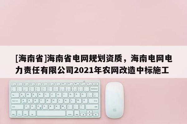 [海南省]海南省電網(wǎng)規(guī)劃資質(zhì)，海南電網(wǎng)電力責(zé)任有限公司2021年農(nóng)網(wǎng)改造中標(biāo)施工