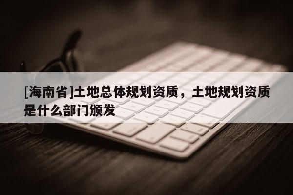 [海南省]土地總體規(guī)劃資質(zhì)，土地規(guī)劃資質(zhì)是什么部門頒發(fā)