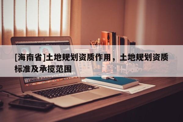 [海南省]土地規(guī)劃資質(zhì)作用，土地規(guī)劃資質(zhì)標(biāo)準(zhǔn)及承攬范圍