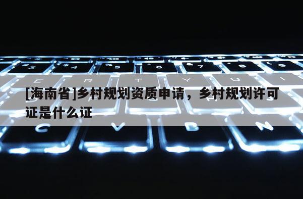 [海南省]鄉(xiāng)村規(guī)劃資質(zhì)申請，鄉(xiāng)村規(guī)劃許可證是什么證